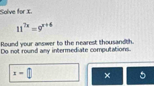 Solve for x.
11^(7x)=9^(x+6)
Round your answer to the nearest thousandth. 
Do not round any intermediate computations.
x=□
× 5