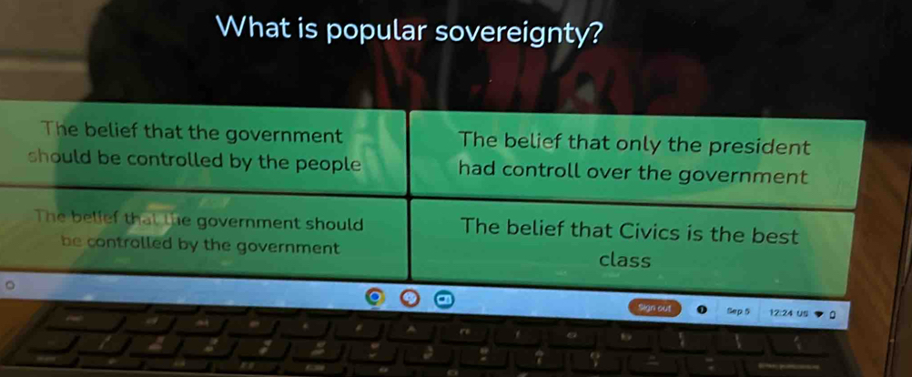 What is popular sovereignty?
The belief that the government The belief that only the president
should be controlled by the people had controll over the government
The belief that the government should The belief that Civics is the best
be contralled by the government class
Sign out B 24
: ?