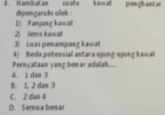 Hambatan suatu kawat penghantar
dipengaruhi oleh :
1) Panjang kawat
2) Jenis kawat
3) Luas penampang kawat
4) Beda potensial antara ujung-ujung kawat
Pernyataan yang benar adalah....
A. 1 dan 3
B. 1, 2 dan 3
C. 2 dan 4
D. Semua benar