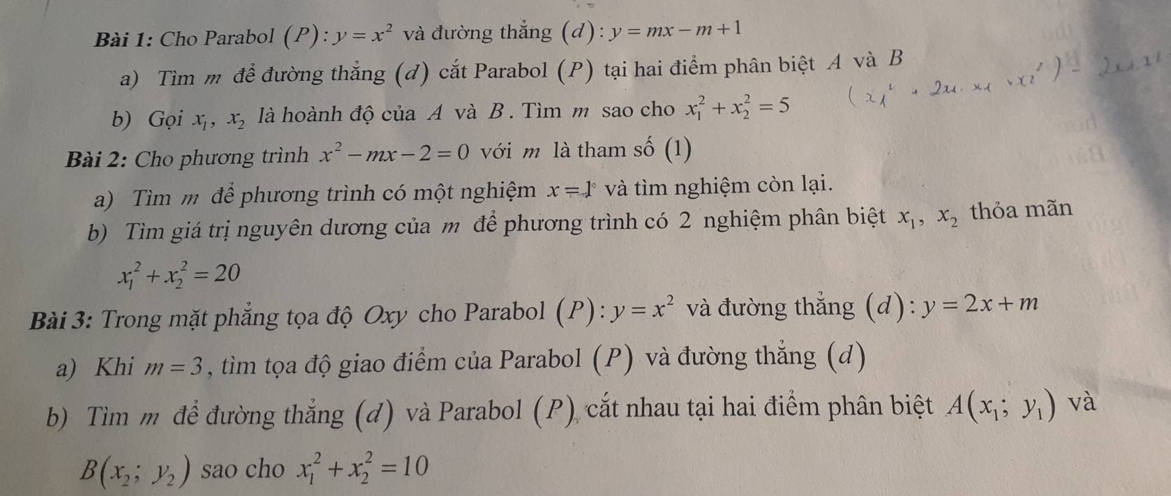 Cho Parabol (P):y=x^2 và đường thẳng (d): y=mx-m+1
a) Tìm m để đường thẳng (đ) cắt Parabol (P) tại hai điểm phân biệt A và B 
b) Gọi x_1, x_2 là hoành độ của A và B . Tìm m sao cho x_1^(2+x_2^2=5
Bài 2: Cho phương trình x^2)-mx-2=0 với m là tham số (1) 
a) Tìm m để phương trình có một nghiệm x=1° và tìm nghiệm còn lại. 
b) Tìm giá trị nguyên dương của m để phương trình có 2 nghiệm phân biệt x_1, x_2 thỏa mãn
x_1^(2+x_2^2=20
Bài 3: Trong mặt phẳng tọa độ Oxy cho Parabol (P): y=x^2) và đường thẳng (d): y=2x+m
a) Khi m=3 , tim tọa độ giao điểm của Parabol (P) và đường thẳng (d) 
b) Tìm m để đường thẳng (d) và Parabol (P) cắt nhau tại hai điểm phân biệt A(x_1;y_1) và
B(x_2;y_2) sao cho x_1^2+x_2^2=10