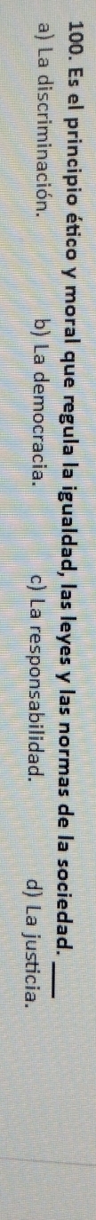 Es el principio ético y moral que regula la igualdad, las leyes y las normas de la sociedad._
a) La discriminación. b) La democracia. c) La responsabilidad. d) La justicia.