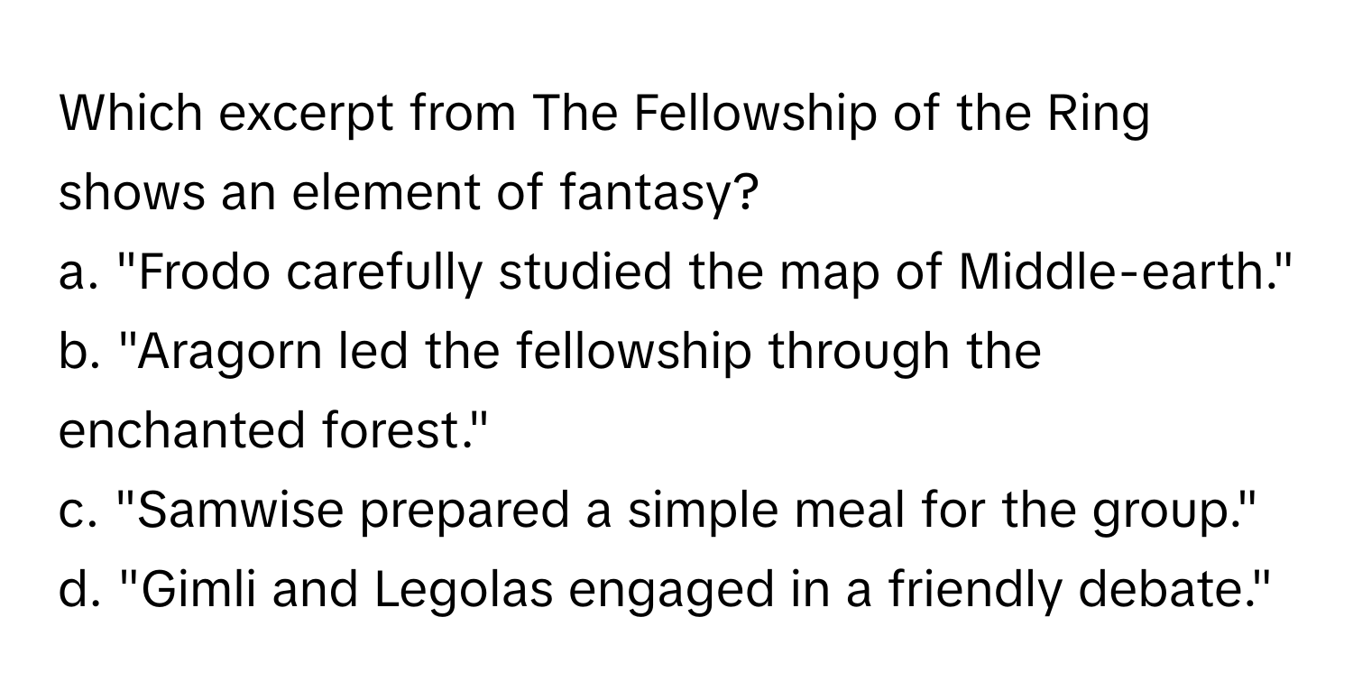 Which excerpt from The Fellowship of the Ring shows an element of fantasy?

a. "Frodo carefully studied the map of Middle-earth." 
b. "Aragorn led the fellowship through the enchanted forest." 
c. "Samwise prepared a simple meal for the group." 
d. "Gimli and Legolas engaged in a friendly debate."