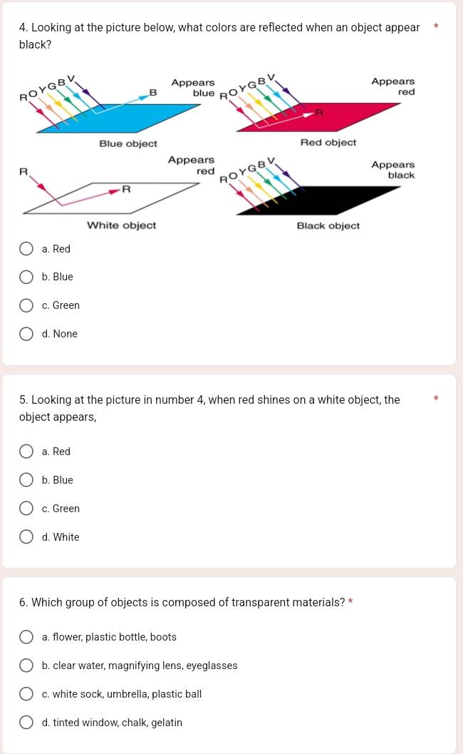 Looking at the picture below, what colors are reflected when an object appear
black?
GB Appears
red
R
Blue object Red object
a. Red
b. Blue
c. Green
d. None
5. Looking at the picture in number 4, when red shines on a white object, the
object appears,
a. Red
b. Blue
c. Green
d. White
6. Which group of objects is composed of transparent materials? *
a. flower, plastic bottle, boots
b. clear water, magnifying lens, eyeglasses
c. white sock, umbrella, plastic ball
d. tinted window, chalk, gelatin