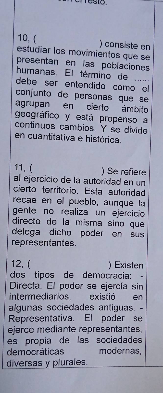 esto.
10,( ) consiste en
estudiar los movimientos que se
presentan en las poblaciones
humanas. El término de
debe ser entendido como el
conjunto de personas que se 
agrupan en cierto ámbito
geográfico y está propenso a
continuos cambios. Y se divide
en cuantitativa e histórica.
11, ( ) Se refiere
al ejercicio de la autoridad en un
cierto territorio. Esta autoridad
recae en el pueblo, aunque la
gente no realiza un ejercicio
directo de la misma sino que
delega dicho poder en sus
representantes.
12, ( ) Existen
dos tipos de democracia:
Directa. El poder se ejercía sin
intermediarios, existió en
algunas sociedades antiguas. -
Representativa. El poder se
ejerce mediante representantes,
es propia de las sociedades
democráticas modernas,
diversas y plurales.