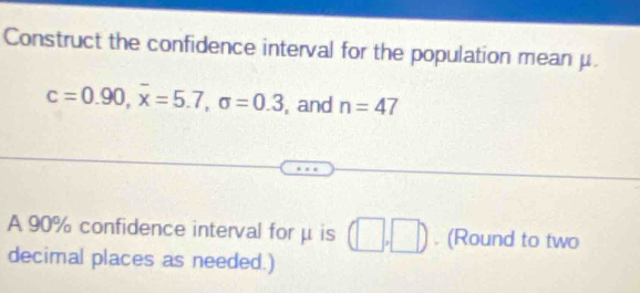 Construct the confidence interval for the population mean μ.
c=0.90, overline x=5.7, sigma =0.3 , and n=47
A 90% confidence interval forμ is (□ ,□ ). (Round to two 
decimal places as needed.)