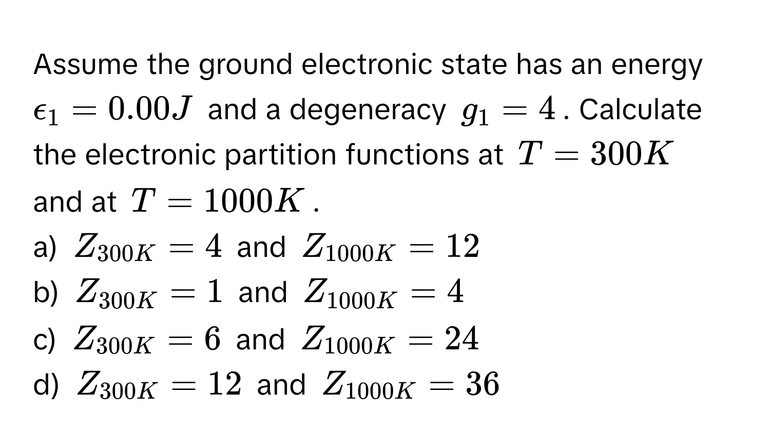 Assume the ground electronic state has an energy $epsilon_1 = 0.00 J$ and a degeneracy $g_1 = 4$. Calculate the electronic partition functions at $T = 300 K$ and at $T = 1000 K$. 
a) $Z_300K = 4$ and $Z_1000K = 12$
b) $Z_300K = 1$ and $Z_1000K = 4$
c) $Z_300K = 6$ and $Z_1000K = 24$
d) $Z_300K = 12$ and $Z_1000K = 36$