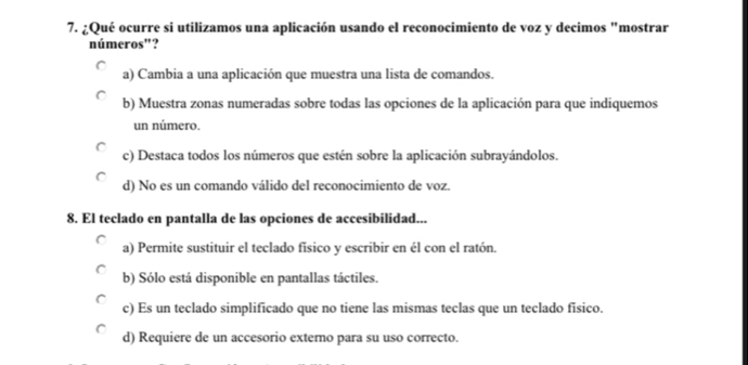 ¿Qué ocurre si utilizamos una aplicación usando el reconocimiento de voz y decimos "mostrar
números"?
a) Cambia a una aplicación que muestra una lista de comandos.
b) Muestra zonas numeradas sobre todas las opciones de la aplicación para que indiquemos
un número.
c) Destaca todos los números que estén sobre la aplicación subrayándolos.
d) No es un comando válido del reconocimiento de voz.
8. El teclado en pantalla de las opciones de accesibilidad...
a) Permite sustituir el teclado fisico y escribir en él con el ratón.
b) Sólo está disponible en pantallas táctiles.
c) Es un teclado simplificado que no tiene las mismas teclas que un teclado físico.
d) Requiere de un accesorio externo para su uso correcto.