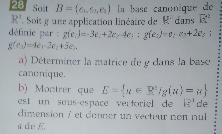 Soit B=(e_1,e_2,e_3) la base canonique de
R^3. Soit g une application linéaire de R^3 dans R^3
définie par : g(e_1)=-3e_1+2e_2-4e_3; g(e_2)=e_1-e_2+2e_3;
g(e_3)=4e_1-2e_2+5e_3. 
a) Déterminer la matrice de g dans la base 
canonique. 
b) Montrer que E= u∈ R^3/g(u)=u
est un sous-espace vectoriel de R^3 de 
dimension / et donner un vecteur non nul 
a de E.