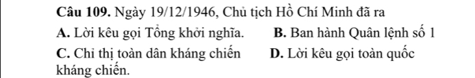 Ngày 19/12/1946, Chủ tịch Hồ Chí Minh đã ra
A. Lời kêu gọi Tổng khởi nghĩa. B. Ban hành Quân lệnh số 1
C. Chỉ thị toàn dân kháng chiến D. Lời kêu gọi toàn quốc
kháng chiến.