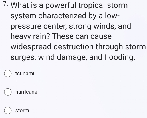 What is a powerful tropical storm
system characterized by a low-
pressure center, strong winds, and
heavy rain? These can cause
widespread destruction through storm
surges, wind damage, and flooding.
tsunami
hurricane
storm