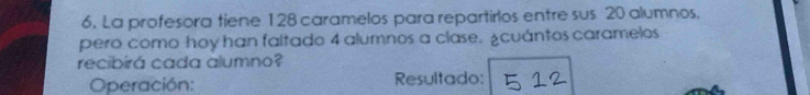 La profesora tiene 128 caramelos para repartirlos entre sus 20 alumnos. 
pero como hoy han faltado 4 alumnos a clase. ¿cuántos caramelos 
recibirá cada alumno? 
Operación: Resultado: