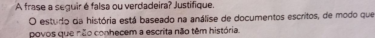 A frase a seguir é falsa ou verdadeira? Justifique. 
O estudo da história está baseado na análise de documentos escritos, de modo que 
povos que não conhecem a escrita não têm história.