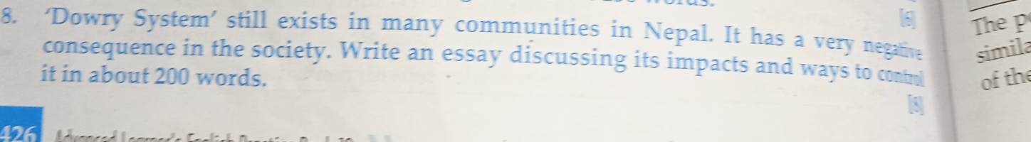 a The p 
8. ‘Dowry System’ still exists in many communities in Nepal. It has a very negative simila 
consequence in the society. Write an essay discussing its impacts and ways to contul 
it in about 200 words. of the