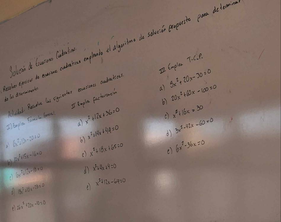 Solvean do tausons Caudration 
I Emplea T. C. P. 
coler epercie do exusiono cudatieas emplando el algoritmo de solucion eropuesto para determ do las diserimingater 
a) 5x^2+20x-30=0
Chiclad. Resuelve las siquientes exvaciones cuadratiza. 
6) 20x^2+60x-100=0
I Enplea Formola Geneal I Emplea factoroacison 
a) x^2+12x+36=0
() x^2+16x=30
d) 3x^2-42x-60=0
a 6x^2+10x-20=0
6) x^2+14x+49=0
e) 6x^2-36x=0
6) 12x^2+15x-16=0
() x^2+18x+65=0
6x^2+12x-18=0
d) x^2+4x+4=0
d 18x^2+10x-28=0
e x^2+12x-64=0
e 26x^2+20x-10=0