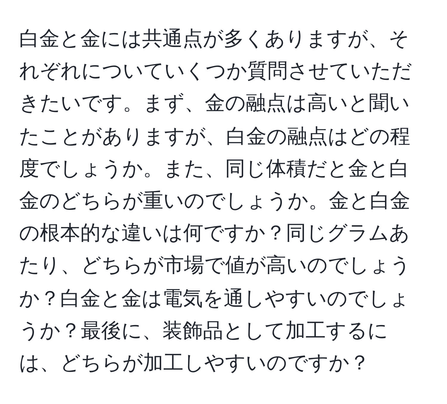 白金と金には共通点が多くありますが、それぞれについていくつか質問させていただきたいです。まず、金の融点は高いと聞いたことがありますが、白金の融点はどの程度でしょうか。また、同じ体積だと金と白金のどちらが重いのでしょうか。金と白金の根本的な違いは何ですか？同じグラムあたり、どちらが市場で値が高いのでしょうか？白金と金は電気を通しやすいのでしょうか？最後に、装飾品として加工するには、どちらが加工しやすいのですか？