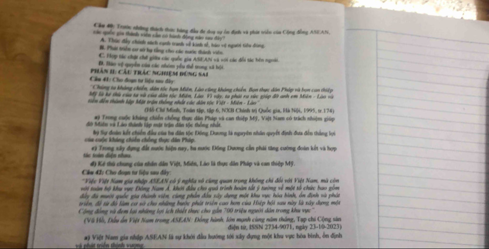 Cầu 40: Trước những thích thức hàng đầu đe doạ sự ôn định và phát triền của Cộng đồng ASEAN,
các quố gia thành viên sản có hành động nào sau đây
A. Thúc đây chính sách cạnh tranh về kinh tế, háu vệ người tiêu dùng,
B. Phát triền cơ sử hạ tổng cho các nước thành viên
C. Hợp tác chật chế giữa các quốc gia ASEAN và với các đổi tác bên ngoài.
D. Báo vệ quyền của các nhóm yêu thể trong xã bội
Phân 11: Cầu trác nghiệm đúng sAi
Cầu 41: Cho đoạn tư liệu sau dây
'Chúng ta khàng chiến, dân tộc hạn Miên, Lào cũng kháng chiến. Bọn thực dân Pháp và bọn can thiệp
Mỹ là ke thủ của ta và của dân tộc Miên, Lào. Vì vây, ta phải ra sức giúp đờ anh em Miền - Lào và
tiên đến thành lập Mặt trận thống nhất các dân tộc Việt - Miên - Lào''
(Hồ Chi Minh, Tuán tập, tập 6, NXB Chính trị Quốc gia, Hà Nội, 1995, tr.174)
#) Trong cuộc kháng chiến chồng thực dân Pháp và can thiệp Mỹ, Việt Nam có trách nhiệm giúp
đô Miên và Láo thành lập mặt trận đân tộc thông nhất.
bý Sự đoàn kết chiến đầu của ba dân tộc Đông Dương là nguyên nhân quyết định đưa đến thắng lợi
của cuộc kháng chiến chồng thực dân Pháp.
e) Trong xây dựng đất nước hiện nay, ba nước Đông Dương cần phái tăng cướng đoàn kết và hợp
tác tràn diện nhau.
đ) Kế thủ chung của nhân dân Việt, Miền, Láo là thực dân Pháp và can thiệp Mỹ.
Câu 42: Cho đoạn tư liệu sau đây:
*Việc Việt Nam gia nhập ASEAN có ý nghĩa vô cùng quan trọng không chì đổi với Việt Nam, mà còn
với toàn bộ khu vực Đông Nam Á. khởi đầu cho quả trình hoàn tất ý tướng về một tổ chức bao gồm
đây đu mười quốc gia thành viên, cùng phần đầu xây dựng một khu vực hòa bình, ôn định và phát
triển, đề từ đô làm cơ sà cho những bước phát triển cao hơn của Hiệp hội sau này là xây dựng một
Cộng động và đem lại những lợi ích thiết thực cho gần 700 triệu người dân trong khu vực''.
(Về Hồ, Đầu ấn Việt Nam trong ASEAN: Đồng hành, lớn mạnh cùng năm tháng, Tạp chi Cộng sân
diện tứ, ISSN 2734-9071, ngày 23-10-2023)
#) Việt Nam gia nhập ASEAN là sự khới đầu hướng tới xây dựng một khu vực hòa bình, ổn định
và phát triển thịnh vượng.