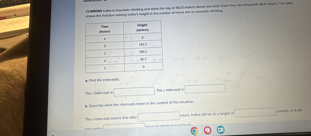 CLIMBING Indira is mountain climbing and starts the day at 182.5 meters above sea level. Each hour she descends 36.5 meters. The table 
shows the function relating Indira's height to the number of hours she is mountain climbing. 
a. Find the intercepts. 
The x-intercept is □ The y-intercept is □. 
b. Describe what the intercepts mean in the context of the situation. 
The x-intercept means that after □ hours, Indira will be at a height of □ me ters, or it will 
take Indira x=□ houre to resch around laual