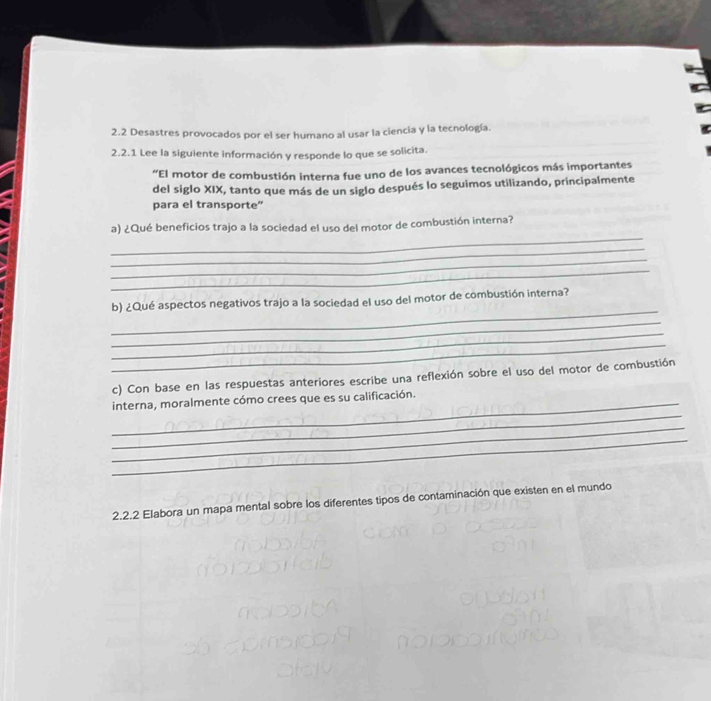 2.2 Desastres provocados por el ser humano al usar la ciencia y la tecnología. 
2.2.1 Lee la siguiente información y responde lo que se solicita. 
“El motor de combustión interna fue uno de los avances tecnológicos más importantes 
del siglo XIX, tanto que más de un siglo después lo seguimos utilizando, principalmente 
para el transporte” 
_ 
a) ¿Qué beneficios trajo a la sociedad el uso del motor de combustión interna? 
_ 
_ 
_ 
_ 
b) ¿Qué aspectos negativos trajo a la sociedad el uso del motor de combustión interna? 
_ 
_ 
_ 
c) Con base en las respuestas anteriores escribe una reflexión sobre el uso del motor de combustión 
_ 
_interna, moralmente cómo crees que es su calificación. 
_ 
_ 
2.2.2 Elabora un mapa mental sobre los diferentes tipos de contaminación que existen en el mundo