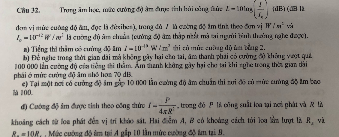 Trong âm học, mức cường độ âm được tính bởi công thức L=10log (frac II_0) (dB) (dB là 
đơn vị mức cường độ âm, đọc là đêxiben), trong đó / là cường độ âm tính theo đơn vị W/m^2v à
I_0=10^(-12)W/m^2 là cường độ âm chuẩn (cường độ âm thấp nhất mà tai người bình thường nghe được). 
a) Tiếng thì thầm có cường độ âm I=10^(-10)W/m^2 thì có mức cường độ âm bằng 2. 
b) Để nghe trong thời gian dài mà không gây hại cho tai, âm thanh phải có cường độ không vượt quá
100 000 lần cường độ của tiếng thì thầm. Âm thanh không gây hại cho tai khi nghe trong thời gian dài 
phải ở mức cường độ âm nhỏ hơn 70 dB. 
c) Tại một nơi có cường độ âm gấp 10 000 lần cường độ âm chuẩn thì nơi đó có mức cường độ âm bao 
là 100. 
d) Cường độ âm được tính theo công thức I= P/4π R^2  , trong đó P là công suất loa tại nơi phát và R là 
khoảng cách từ loa phát đến vị trí khảo sát. Hai điểm A, B có khoảng cách tới loa lần lượt là R_A và
R_o=10R * Mức cường độ âm tại A gấp 10 lần mức cường độ âm tại B.