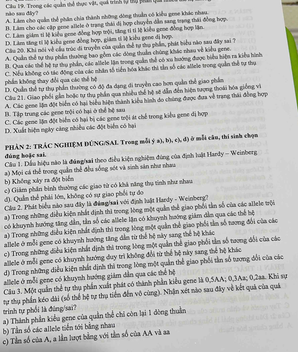 Trong các quần thể thực vật, quá trình tự thụ phản qua h
nào sau đây?
A. Làm cho quần thể phân chia thành những dòng thuần có kiểu gene khác nhau.
B. Làm cho các cặp gene allele ở trạng thái dị hợp chuyền dần sang trạng thái đồng hợp.
C. Làm giảm tỉ lệ kiểu gene đồng hợp trội, tăng tỉ tỉ lệ kiểu gene đồng hợp lặn.
D. Làm tăng tỉ lệ kiểu gene đồng hợp, giảm tỉ lệ kiểu gene dị hợp.
Câu 20. Khi nói về cấu trúc di truyền của quần thề tự thụ phần, phát biểu nào sau đây sai ?
A. Quần thể tự thụ phần thường bao gồm các dòng thuần chủng khác nhau về kiểu gene.
B. Qua các thể hệ tự thụ phần, các allele lặn trong quần thể có xu hướng được biểu hiện ra kiều hình
C. Nếu không có tác động của các nhân tố tiến hóa khác thì tần số các allele trong quần thể tự thụ
phần không thay đổi qua các thế hệ
D. Quần thể tự thụ phần thường có độ đa dạng di truyền cao hơn quần thể giao phấn
Câu 21. Giao phối gần hoặc tự thụ phần qua nhiều thế hệ sẽ dẫn đến hiện tượng thoái hóa giống vì
A. Các gene lặn đột biến có hại biểu hiện thành kiểu hình do chúng được đưa về trạng thái đồng hợp
B. Tập trung các gene trội có hại ở thế hệ sau
C. Các gene lặn đột biến có hại bị các gene trội át chế trong kiểu gene dị hợp
D. Xuất hiện ngày càng nhiều các đột biến có hại
PHÀN 2: TRÁC NGHIỆM ĐÚNG/SAI. Trong mỗi ý a), b), c), d) ở mỗi câu, thí sinh chọn
đúng hoặc sai.
Câu 1. Dấu hiệu nào là đúng/sai theo điều kiện nghiệm đúng của định luật Hardy - Weinberg
a) Mọi cá thể trong quần thể đều sống sót và sinh sản như nhau
b) Không xảy ra đột biến
c) Giảm phân bình thường các giao tử có khả năng thụ tinh như nhau
d). Quần thể phải lớn, không có sự giao phối tự do
Câu 2. Phát biểu nào sau đây là đúng/sai với định luật Hardy - Weinberg?
a) Trong những diều kiện nhất dịnh thì trong lòng một quần thể giao phối tần số của các allele trội
có khuynh hướng tăng dần, tần số các allele lặn có khuynh hướng giảm dần qua các thế hệ
a) Trong những diều kiện nhất dịnh thì trong lòng một quần thể giao phối tần số tương đối của các
allele ở mỗi gene có khuynh hướng tăng dần từ thế hệ này sang thế hệ khác
c) Trong những diều kiện nhất dịnh thì trong lòng một quần thể giao phối tần số tương dối của các
allele ở mỗi gene có khuynh hướng duy trì không đổi từ thế hệ này sang thế hệ khác
d) Trong những diều kiện nhất dịnh thì trong lòng một quần thể giao phối tần số tương dối của các
allele ở mỗi gene có khuynh hướng giảm dần qua các thế hệ
Câu 3. Một quần thể tự thụ phần xuất phát có thành phần kiểu gene là 0,5AA; 0,3Aa; 0,2aa. Khi sự
tự thụ phần kéo dài (số thế hệ tự thụ tiến đến vô cùng). Nhận xét nào sau đây về kết quả của quá
trình tự phối là đúng/sai?
a) Thành phần kiểu gene của quần thể chỉ còn lại 1 dòng thuần
b) Tần số các allele tiến tới bằng nhau
c) Tần số của A, a lần lượt bằng với tần số của AA và aa