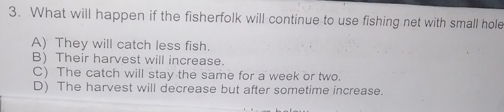 What will happen if the fisherfolk will continue to use fishing net with small hole
A) They will catch less fish.
B) Their harvest will increase.
C) The catch will stay the same for a week or two.
D) The harvest will decrease but after sometime increase.