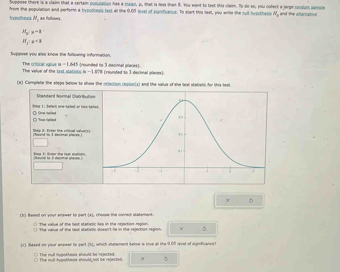 Suppose there is a claim that a certain population has a mean, μ, that is less than 8. You want to test this claim. To do so, you collect a large random sample
from the population and perform a hypothesis test at the 0.05 level of significance. To start this test, you write the null hypothesis H_0 and the alternative
hypothesis H_1 as follows.
H_0:mu =8 :
H_1:mu <8</tex> 
Suppose you also know the following information.
The critical value is -1.645 (rounded to 3 decimal places).
The value of the test statistic is -1.078 (rounded to 3 decimal places).
(a) Complete the steps below to show the rejection region(s) and the value of the test statistic for this test.
Standard Normal Distribution
Step 1 : Select one-tailed or two-tail
One-tailed
Two-tailed
Step 2 : Enter the critical value(s).
(Round to 3 decimal places.)
Step 3 : Enter the test statistic.
(Round to 3 decimal places.)
(b) Based on your answer to part (a), choose the correct statement.
The value of the test statistic lies in the rejection region.
The value of the test statistic doesn't lie in the rejection region. × 5
(c) Based on your answer to part (b), which statement below is true at the 0.05 level of significance?
The null hypothesis should be rejected.
The null hypothesis should not be rejected. ×