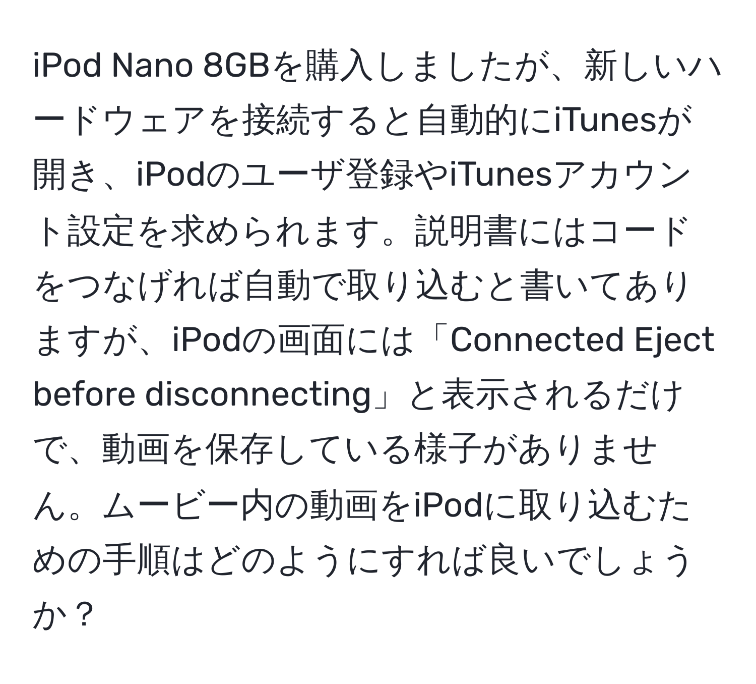 iPod Nano 8GBを購入しましたが、新しいハードウェアを接続すると自動的にiTunesが開き、iPodのユーザ登録やiTunesアカウント設定を求められます。説明書にはコードをつなげれば自動で取り込むと書いてありますが、iPodの画面には「Connected Eject before disconnecting」と表示されるだけで、動画を保存している様子がありません。ムービー内の動画をiPodに取り込むための手順はどのようにすれば良いでしょうか？