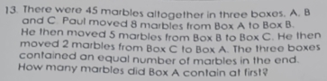 There were 45 marbles altogether in three boxes. A. B
and C. Paul moved 8 marbles from Box A to Box B. 
He then moved 5 marbles from Box B to Box C. He then 
moved 2 marbles from Box C to Box A. The three boxes 
contained an equal number of marbles in the end. 
How many marbles did Box A contain at first?