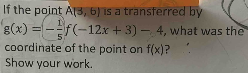 If the point A(3,6) is a transferred by
g(x)=(- 1/5 f(-12x+3)-4 , what was the 
coordinate of the point on f(x) ? 
Show your work.