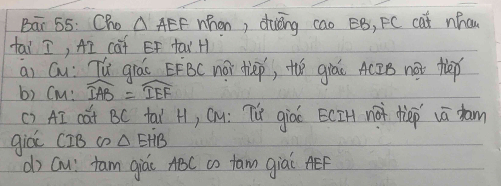 Bar 55: Cho △ AEF whan, dièng cao BB, FC cat nhcu 
tai I, AI caf EF tau H 
ai Gu: Tú giáo EFBC noi dlep, the giáo ACBB not flep 
b) Cm: widehat IAB=widehat IEF
() AI cat BC tal H, Cu: Tf giao ECIH no dep vā dam 
giá CIB c △ EHB
() Gu: tam giác ABC co fam giai AEF