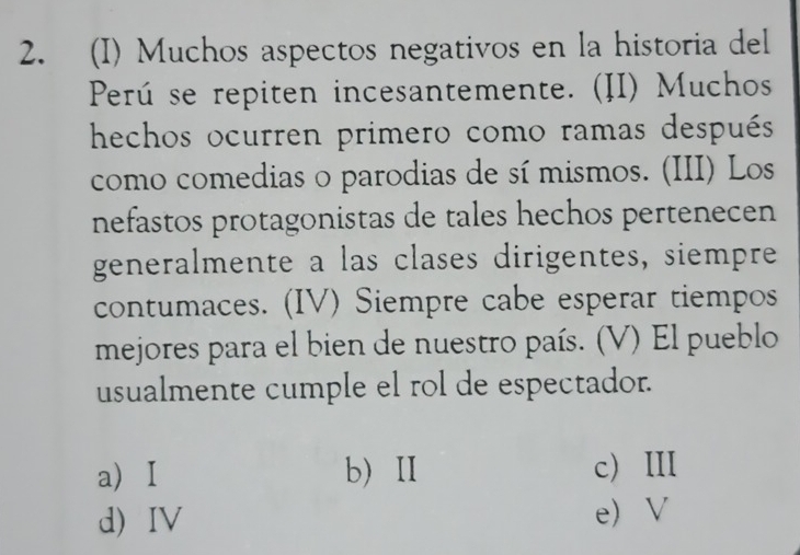 Muchos aspectos negativos en la historia del
Perú se repiten incesantemente. (II) Muchos
hechos ocurren primero como ramas después
como comedias o parodias de sí mismos. (III) Los
nefastos protagonistas de tales hechos pertenecen
generalmente a las clases dirigentes, siempre
contumaces. (IV) Siempre cabe esperar tiempos
mejores para el bien de nuestro país. (V) El pueblo
usualmente cumple el rol de espectador.
a) I b) Ⅱ c ⅢI
d IV e V