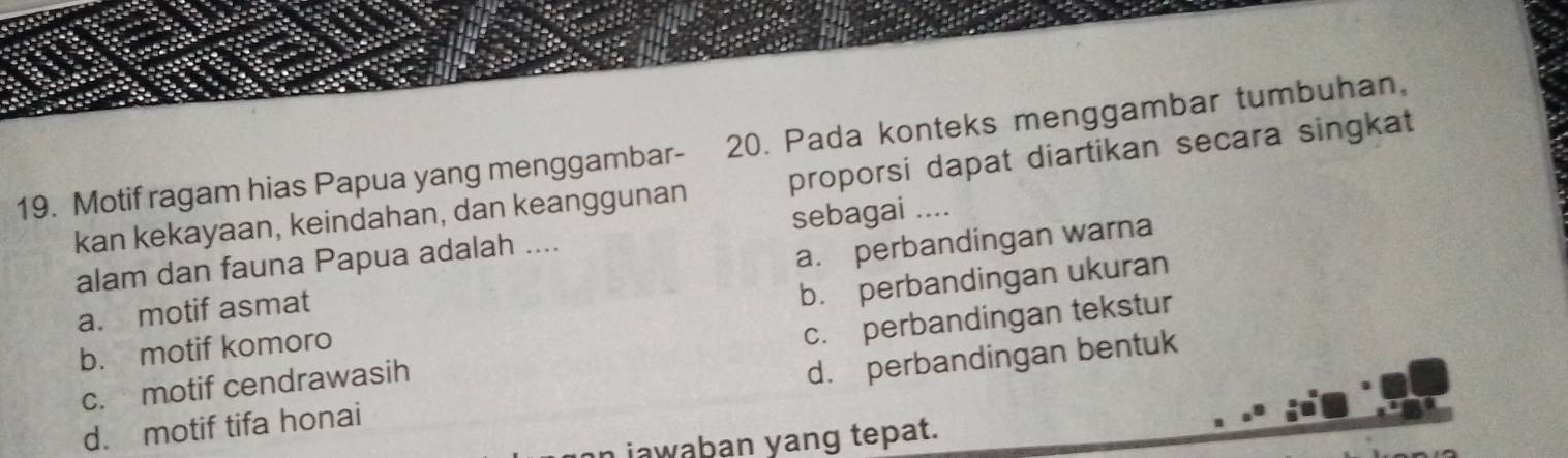 Motif ragam hias Papua yang menggambar- 20. Pada konteks menggambar tumbuhan,
kan kekayaan, keindahan, dan keanggunan proporsi dapat diartikan secara singkat
alam dan fauna Papua adalah .... sebagai ....
a. motif asmat a. perbandingan warna
b. motif komoro b. perbandingan ukuran
c. motif cendrawasih c. perbandingan tekstur
d. motif tifa honai d. perbandingan bentuk
jawaban yang tepat.