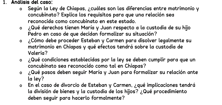 Análisis del caso: 
o Según la Ley de Chiapas, ¿cuáles son las diferencias entre matrimonio y 
concubinato? Explica los requisitos para que una relación sea 
reconocida como concubinato en este estado. 
¿Qué derechos tienen María y Juan respecto a la custodia de su hijo 
Pedro en caso de que decidan formalizar su situación? 
¿Cómo debe proceder Esteban y Carmen para disolver legalmente su 
matrimonio en Chiapas y qué efectos tendrá sobre la custodia de 
Valeria? 
¿Qué condiciones establecidas por la ley se deben cumplir para que un 
concubinato sea reconocido como tal en Chiapas? 
¿Qué pasos deben seguir María y Juan para formalizar su relación ante 
la ley? 
o En el caso de divorcio de Esteban y Carmen, ¿qué implicaciones tendrá 
la división de bienes y la custodia de los hijos? ¿Qué procedimiento 
deben seguir para hacerlo formalmente?