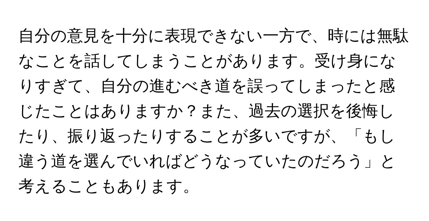 自分の意見を十分に表現できない一方で、時には無駄なことを話してしまうことがあります。受け身になりすぎて、自分の進むべき道を誤ってしまったと感じたことはありますか？また、過去の選択を後悔したり、振り返ったりすることが多いですが、「もし違う道を選んでいればどうなっていたのだろう」と考えることもあります。