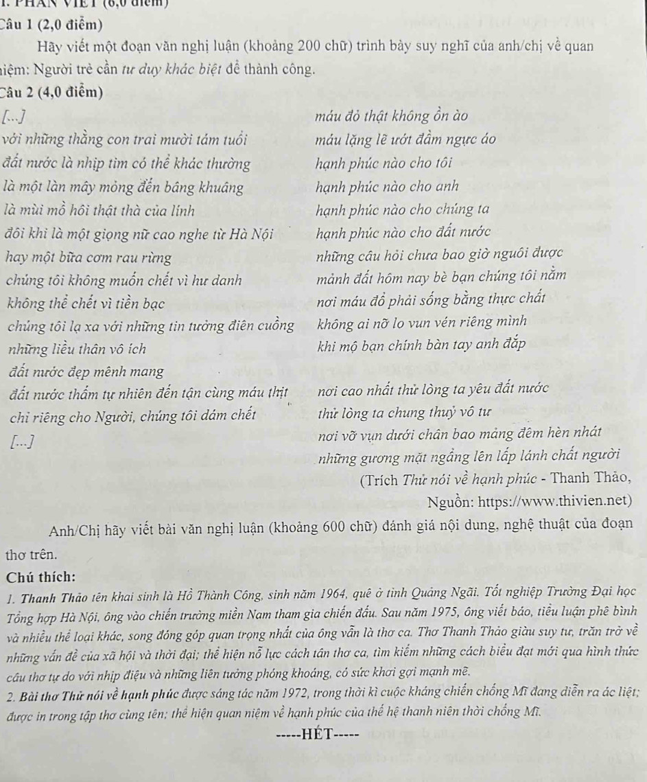 PHAN VIET (8,0 am)
Câu 1 (2,0 điểm)
Hãy viết một đoạn văn nghị luận (khoảng 200 chữ) trình bày suy nghĩ của anh/chị về quan
Niệm: Người trẻ cần tư duy khác biệt để thành công.
Câu 2 (4,0 điểm)
[...] máu đỏ thật không ồn ào
với những thằng con trai mười tám tuổi máu lặng lẽ ướt đầm ngực áo
đất nước là nhịp tim có thể khác thường hạnh phúc nào cho tôi
là một làn mây mỏng đến báng khuâng hạnh phúc nào cho anh
là mùi mồ hồi thật thà của lính hạnh phúc nào cho chúng ta
đôi khi là một giọng nữ cao nghe từ Hà Nội hạnh phúc nào cho đất nước
hay một bữa cơm rau rừng những câu hỏi chưa bao giờ nguôi được
chúng tôi không muốn chết vì hư danh mảnh đất hôm nay bè bạn chúng tôi nằm
không thể chết vì tiền bạc nơi máu đồ phải sống bằng thực chất
chủng tôi lạ xa với những tin tưởng điên cuồng không ai nỡ lo vun vén riêng mình
những liều thân vô ích khi mộ bạn chính bàn tay anh đắp
đất nước đẹp mênh mang
đất nước thẩm tự nhiên đến tận cùng máu thịt nơi cao nhất thử lòng ta yêu đất nước
chỉ riêng cho Người, chúng tôi dám chết  thử lòng ta chung thuỷ vô tư
[...] nơi vỡ vụn dưới chân bao mảng đêm hèn nhát
những gương mặt ngầng lên lấp lánh chất người
(Trích Thử nói về hạnh phúc - Thanh Thảo,
Nguồn: https://www.thivien.net)
Anh/Chị hãy viết bài văn nghị luận (khoảng 600 chữ) đánh giá nội dung, nghệ thuật của đoạn
thơ trên.
Chú thích:
1. Thanh Thảo tên khai sinh là Hồ Thành Công, sinh năm 1964, quê ở tỉnh Quảng Ngãi. Tốt nghiệp Trường Đại học
Tổng hợp Hà Nội, ông vào chiến trường miền Nam tham gia chiến đấu. Sau năm 1975, ông viết báo, tiểu luận phê bình
và nhiều thể loại khác, song đóng góp quan trọng nhất của ông vẫn là thơ ca. Thơ Thanh Thảo giàu suy tư, trăn trở về
những vấn đề của xã hội và thời đại; thể hiện nỗ lực cách tân thơ ca, tìm kiểm những cách biểu đạt mới qua hình thức
câu thơ tự do với nhịp điệu và những liên tưởng phóng khoáng, có sức khơi gợi mạnh mề.
2. Bài thơ Thử nói về hạnh phúc được sáng tác năm 1972, trong thời kì cuộc kháng chiến chống Mĩ đang diễn ra ác liệt;
được in trong tập thơ cùng tên; thể hiện quan niệm vhat e hạnh phúc của thế hệ thanh niên thời chống Mĩ.
_hé t _