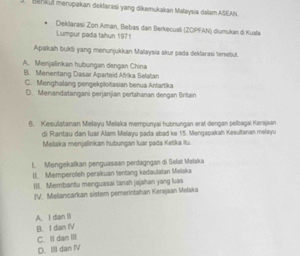 Benkut merupakan deklarasi yang dikemukakan Malaysia dalam ASEAN.
Deklarasi Zon Aman, Bebas dan Berkecuali (ZOPFAN) diumukan di Kuala
Lumpur pada tahun 1971
Apakah bukti yang menunjukkan Malaysia akur pada deklarasi tersebut.
A. Menjalinkan hubungan dengan China
B. Menentang Dasar Aparteid Afrika Selatan
C. Menghalang pengekploitasian benua Antartika
D. Menandatangani perjanjian pertahanan dengan Britain
6. Kesulatanan Melayu Melaka mempunyai hubnungan erat dengan pelbagai Kerajaan
di Rantau dan luar Alam Melayu pada abad ke 15. Mengapakah Kesultanan melayu
Melaka menjalinkan hubungan luar pada Ketika itu.
I. Mengekalkan penguasaan perdagngan di Selat Melaka
II. Memperoleh perakuan tentang kedaulatan Melaka
III. Mernbantu menguasai tanah jajahan yang luas
IV. Melancarkan sistem pemerintahan Kerajaan Melaka
A. I dan II
B. I dan IV
C. II dan Ⅲll
D. III dan IV