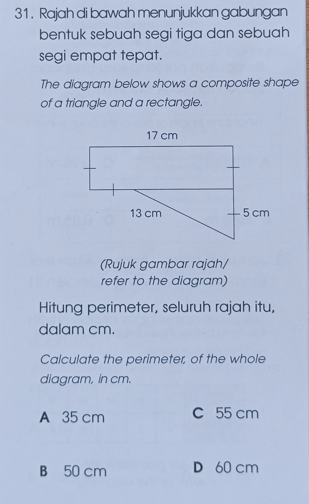 Rajah di bawah menunjukkan gabungan
bentuk sebuah segi tiga dan sebuah
segi empat tepat.
The diagram below shows a composite shape
of a triangle and a rectangle.
(Rujuk gambar rajah/
refer to the diagram)
Hitung perimeter, seluruh rajah itu,
dalam cm.
Calculate the perimeter, of the whole
diagram, in cm.
A 35 cm
C 55 cm
B 50 cm
D 60 cm