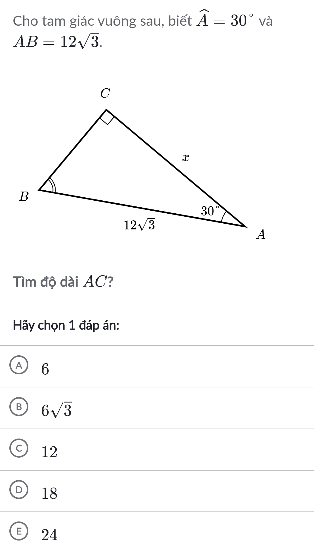 Cho tam giác vuông sau, biết widehat A=30° và
AB=12sqrt(3).
Tìm độ dài AC?
Hãy chọn 1 đáp án:
A 6
B 6sqrt(3)
12
18
E) 24