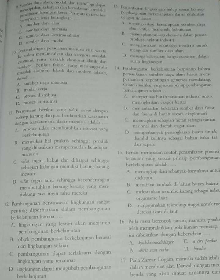 Sumber daya alam, modal, dan teknologi dapar 13. Pemanfaatan lingkungan hidup sesuai konsep
menciptakan kekayaan dan kemakmoran melala
penciptian lapangan kerja. Pernyatian tersebut pembangunan berkelanjutan dapat dilakukan
merupakan jenis kelangkaan dengan tindakan
A. sumber daya alam A. meningkatkan kemampuan sumber daya
B. sumber daya manusia
alam untuk memenühi kebutuhan
C sumber daya kewirausahaan B. menerapkan prinsip ekonomi dalam proses
1 D sumber daya modal
produksi sektor industri
C. menggunakan teknologi modern untuk
10. Perkembangan peradaban manusia dan waktu mengolah sumber daya alam
ke waktu memunculkan dua kategori masalah D. menjaga kelestarian fungsi ekosistem dalam
ekonomi, yaitu masalah ekonomi klasik dan suatu lingkungan
modern. Berikut faktor yang memengaruhi 14. Pembangunan berkelanjutan berprinsip bahwa
masalah ckonomi klasik dan modern adalah. pemanfaatan sumber daya alam harus mem-
koomali
perhatikan kepentingan generasi mendatang.
A. sumber daya manusia Contoh tindakan yang sesuai prinsip pembangunan
B. modal kerja
berkelanjutan adalah
C. proses distribusi
A. memperluas hutan tanaman industri untuk
D. proses konsumsi
meningkatkan ckspor kertas
11 Pernyataan berikut yang tidak, semai dengan B. memanfaatkan kekayaan sumber daya flora
konsep barang dan jasa berdasarkan kesesuaian dan fauna di hutan secara eksploitatif
dengan karakteristik dasar manusia adalah C. menetapkan sebagian hutan sebagai taman
nasional dan daerah cagar alam
A. produk tidak membutuhkan inovasi yang D. memperbanyak penangkaran buaya untuk
berkelanjutan
B. menyukai hal praktis schingga produk dan sepatu diambil kulitnya sebagai bahan baku tas
yang dihasilkan mempermudah kehidupan
manusia 15. Berikut merupalcan contoh pemanfaatan potensi
C. sifat ingin diakui dan dihargai schingga kelautan vang sesuai prinsip pembangunan
sebagian kalangan memiliki barang-barang berkelanjutan adalah ..
mewah A. menangkap ikan sebanyak-banyaknya untul
D. sifat ingin tahu sehingga kecenderungan dickspor
membutuhkan barang-barang yang men- B membuat tambak di lahan hutan bakau
dukung rasa ingin tahu mereka C. melestarkan terumbu karang sebagai habit
organisme laut
12. Pembangunan berwawasan lingkungan sangat D. menggunakan teknologi tinggi untuk me
penting diperhatikan dalam pembangunan deteksi ikan di laut
berkelanjutan karena
A. lingkungan yang lestarr akan menjamin 16. Pada masa bercocok tanam, manusia praaks
pembangunan berkelanjutan telah mempraktikkan pola hunian menetap.
B. objek pembangunan berkelanjutan berasal ini dibuktikan dengan keberadaan
dan lingkungan sekitar A. kjokkenmodidinger C. a cire perdue
C. pembangunan dapat terlaksana dengan B. abris sous roche D. biralve
lingkungan yang tercemar 17 Pada Zaman Logam, manusia sudah lebih
D. lingkungan dapat mengubah pembangunan dalam membuat alat. Diawali dengan men
berkelanjutan benda yang akan dibuat tiruannya dan