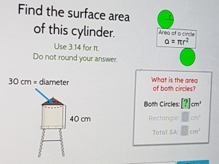 Find the surface area
of this cylinder. Area of a circle
alpha =π r^2
Use 3.14 for π.
Do not round your answer.
What is the area
of both circles?
Both Circles: [?]cm^2
Rectangle: □ cm^3
Total SA: □ cm^2