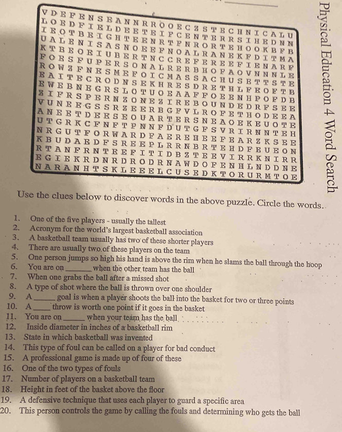 A N N RR O O E C ZS T E CH N I CA L U
LO E D F IE L D E E TE IF C E N T E R R  S IH E D N N
IEOTBEIGHTEEΝRTFN RORTEHOOKBF B
UAL E Ν Ι S A S N O E E F N O AL R A N E K F DIΤΜA
KTBE Ο E IUBE R TNC CRE F E R E E F ΙENARF
E W EB N E G R S L O TUO E A A FF O E E N H PO F DB g
FOES FUPERS O NALRER BHO FAOVNNNLE
R O W Z F N E S M E F O IC M A S S A C HU S E T TS T E
EA ITE CRO D N S E K H R E S D RE TH L F EO F TB
Z I F R S  PE R N Z O N E Z IRE BO U N D E D RF S EE
V U N E E G S SR Z E E R B G F V L R O F E T HO D E E A
AΝE ET DEE SE O UARTER S ΝEAOE KEUOTE
U T G R K C F N F T P N N F D U T G F S V R I R N N T E H
N R G U T F O R W A RD F A E RE HE E F E A R Z K SEE
K B U D AE D F S R E E P L R R N B R T E H D F E U E O N
R T A N F R N T E E F IT ID BZ T E E V I R R K N IR R
E G I  E K R D N R D R O D R N A W D OF E N H L N D D NE
NA R A N HT S K LEEEL CUS E D KTOR URMTOE
Use the clues below to discover words in the above puzzle. Circle the words.
1. One of the five players - usually the tallest
2. Acronym for the world’s largest basketball association
3. A basketball team usually has two of these shorter players
4. There are usually two of these players on the team
5. One person jumps so high his hand is above the rim when he slams the ball through the hoop
6. You are on_ when the other team has the ball
7. When one grabs the ball after a missed shot
8. A type of shot where the ball is thrown over one shoulder
9. A_ goal is when a player shoots the ball into the basket for two or three points
10. A_ throw is worth one point if it goes in the basket
11. You are on_ when your team has the ball 
12. Inside diameter in inches of a basketball rim
13. State in which basketball was invented
14. This type of foul can be called on a player for bad conduct
15. A professional game is made up of four of these
16. One of the two types of fouls
17. Number of players on a basketball team
18. Height in feet of the basket above the floor
19. A defensive technique that uses each player to guard a specific area
20. This person controls the game by calling the fouls and determining who gets the ball