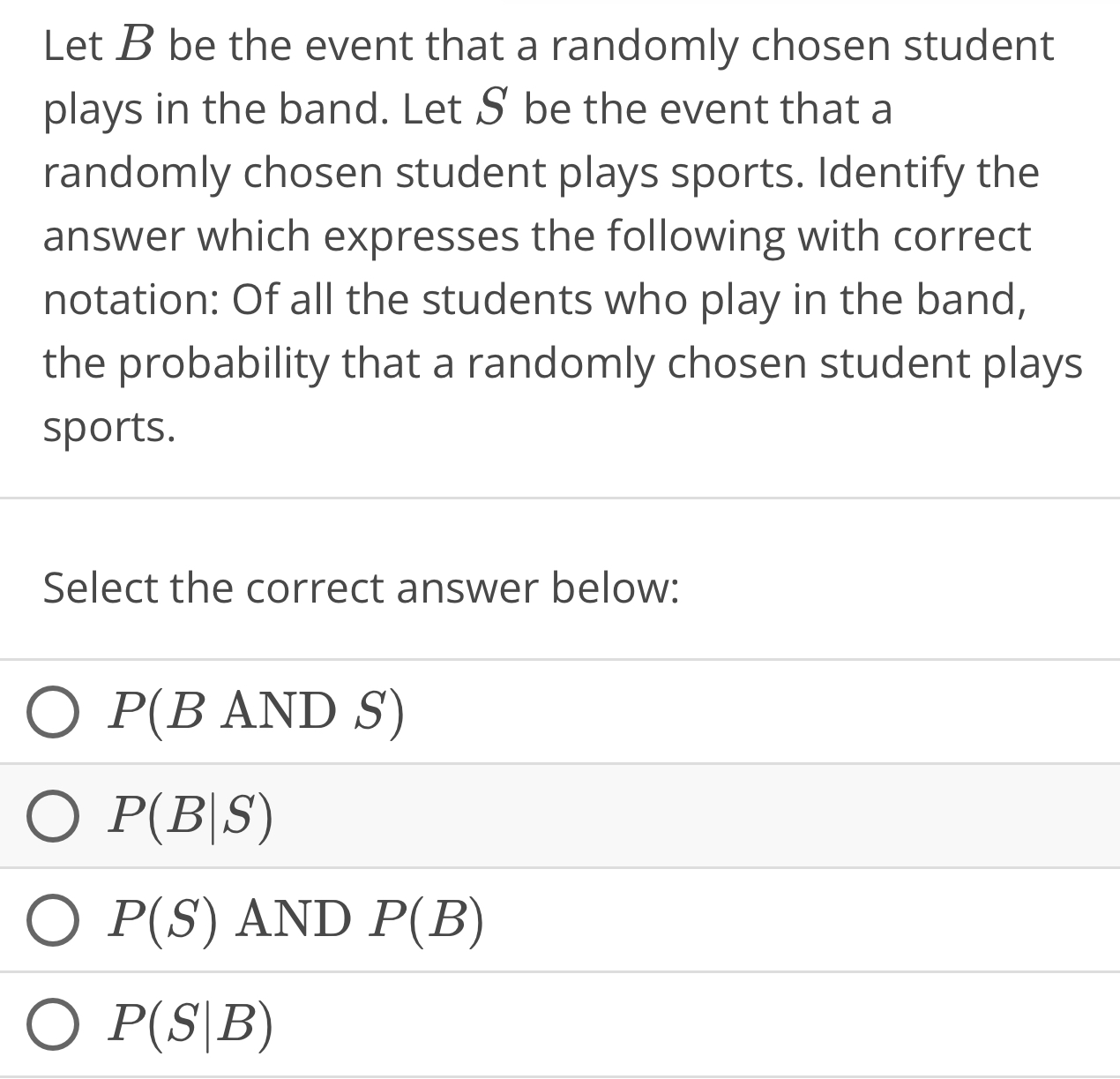 Let B be the event that a randomly chosen student
plays in the band. Let S be the event that a
randomly chosen student plays sports. Identify the
answer which expresses the following with correct
notation: Of all the students who play in the band,
the probability that a randomly chosen student plays
sports.
Select the correct answer below:
P(BANDS)
P(B|S)
P(S)AND P(B)
P(S|B)