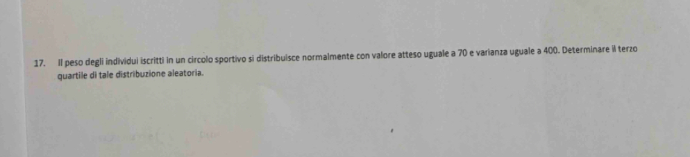 Il peso degli individui iscritti in un circolo sportivo si distribuisce normalmente con valore atteso uguale a 70 e varianza uguale a 400. Determinare il terzo 
quartile di tale distribuzione aleatoria.