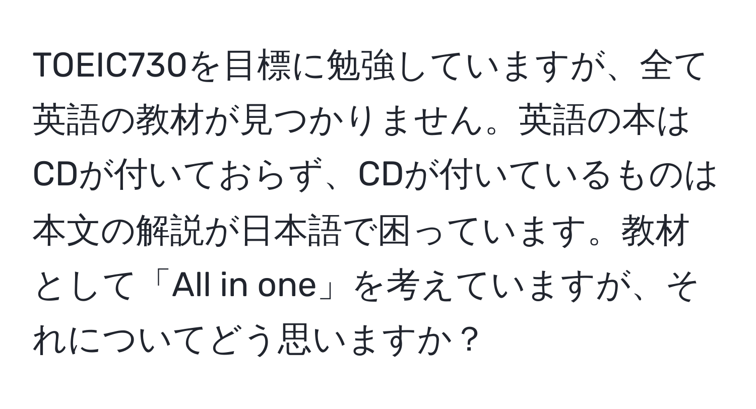 TOEIC730を目標に勉強していますが、全て英語の教材が見つかりません。英語の本はCDが付いておらず、CDが付いているものは本文の解説が日本語で困っています。教材として「All in one」を考えていますが、それについてどう思いますか？