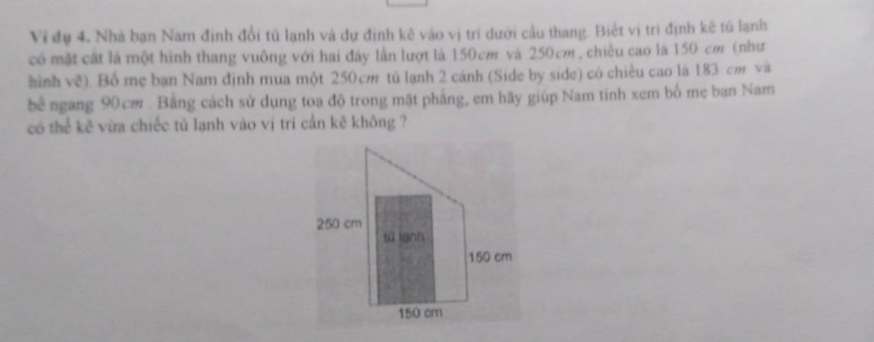 Vi đụ 4. Nhà bạn Nam định đổi tủ lạnh và dự định kê vào vị trí dưới cầu thang. Biết vị trí định kê tú lạnh 
có mặt cất là một hình thang vuông với hai đây lần lượt là 150cm và 250cm, chiều cao là 150 cm (như 
hình về). Bố mẹ bạn Nam định mua một 250 cm tú lạnh 2 cánh (Side by side) có chiều cao là 183 cm và 
bể ngang 90cm. Bằng cách sử dụng toạ độ trong mặt phẳng, em hãy giúp Nam tính xem bố mẹ ban Nam 
có thể kẽ vừa chiếc tủ lạnh vào vị trí cần kê không ?