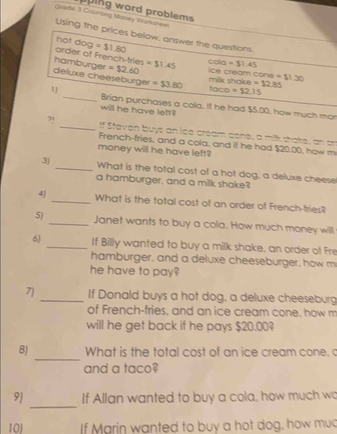 uping word problems 
Grade 3 Counting Money Worksheet 
Using the prices below, answer the questions. 
hot dog =$1.80
order of French-fries =$1.45
Co la =$1.45
hamburger =$2.60
ice cream cone =$1.30
deluxe cheeseburger =$3.80
milk shake =$2.85
1) taco =$2.15
_Brian purchases a cola. If he had $5.00, how much man 
will he have left? 
2! 
_If Steven buys an ice cream cone, a milk shake, an am 
French-fries, and a cola, and if he had $20.00, how m 
money will he have left? 
3) _What is the total cost of a hot dog, a deluxe cheese 
a hamburger, and a milk shake? 
4) _What is the total cost of an order of French-fries? 
5) 
_Janet wants to buy a cola. How much money will 
6) 
_If Billy wanted to buy a milk shake, an order of Fre 
hamburger, and a deluxe cheeseburger, how m 
he have to pay? 
7 
_If Donald buys a hot dog, a deluxe cheeseburg 
of French-fries, and an ice cream cone, how m 
will he get back if he pays $20.00? 
_ 
8) What is the total cost of an ice cream cone, a 
and a taco? 
_ 
9 If Allan wanted to buy a cola, how much wo 
10) f Marin wanted to buy a hot dog, how mud