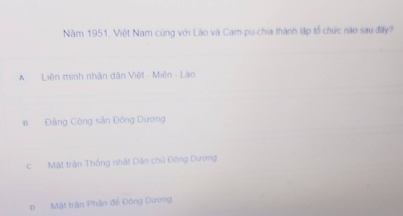 Năm 1951, Việt Nam cùng với Lào và Cam-pu-chia thành lập tổ chức nào sau đây?
Liên minh nhân dân Việt - Miên - Lào
B Đảng Công sản Đông Dương
c Mặt trận Thống nhất Dân chủ Đông Dương
Đ Mật trận Phản để Đông Dương