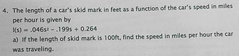 The length of a car's skid mark in feet as a function of the car's speed in miles
per hour is given by
I(s)=.046s^2-.199s+0.264
a) If the length of skid mark is 100ft, find the speed in miles per hour the car 
was traveling.