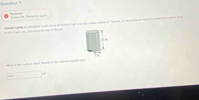 Incorrect 
2 tries left. Please try again. 
TRASH CANS A cylindrical trash can is 30 inches high and has a base radius of 7 inches. A manufacturer wants to know the surface area 
of this trash can, including the top of the lid. 
What is the surface area? Round to the nearest square inch. 
2031 □ in^2