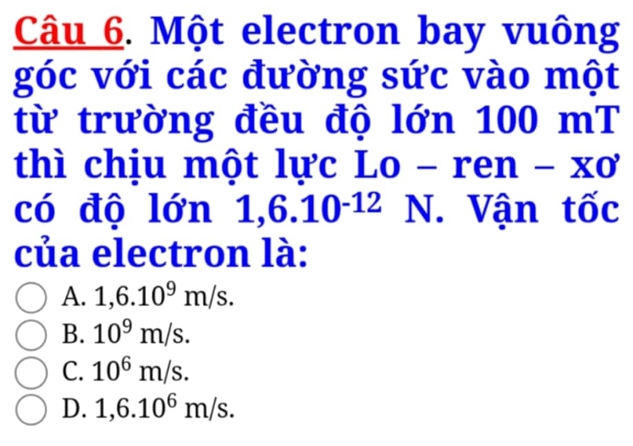 Một electron bay vuông
góc với các đường sức vào một
từ trường đều độ lớn 100 ) mT
thì chịu một lực Lo - ren -* 0
có độ lớn 1,6.10^(-12) N. Vận tốc
của electron là:
A. 1,6.10^9m/s.
B. 10^9m/s.
C. 10^6m/s.
D. 1,6.10^6m/s.